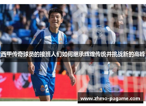 西甲传奇球员的接班人们如何继承辉煌传统并挑战新的高峰 西甲传奇球员的接班人们如何继承辉煌传统并挑战新的高峰