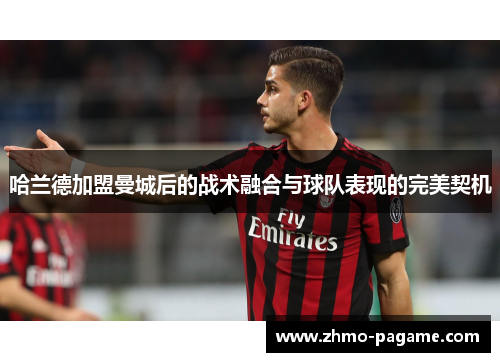 哈兰德加盟曼城后的战术融合与球队表现的完美契机 哈兰德加盟曼城后的战术融合与球队表现的完美契机