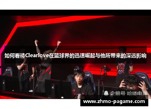 如何看待Clearlove在篮球界的迅速崛起与他所带来的深远影响 如何看待Clearlove在篮球界的迅速崛起与他所带来的深远影响