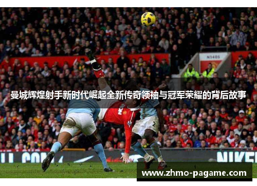 曼城辉煌射手新时代崛起全新传奇领袖与冠军荣耀的背后故事 曼城辉煌射手新时代崛起全新传奇领袖与冠军荣耀的背后故事