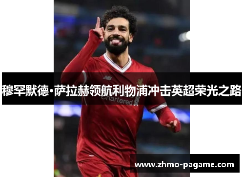 穆罕默德·萨拉赫领航利物浦冲击英超荣光之路 穆罕默德·萨拉赫领航利物浦冲击英超荣光之路