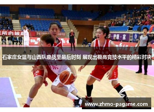 石家庄女篮与山西队鏖战至最后时刻 展现出极高竞技水平的精彩对决