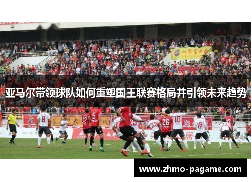 亚马尔带领球队如何重塑国王联赛格局并引领未来趋势