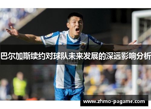 巴尔加斯续约对球队未来发展的深远影响分析