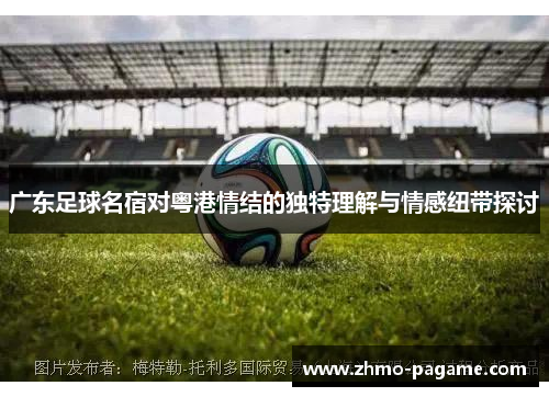 广东足球名宿对粤港情结的独特理解与情感纽带探讨