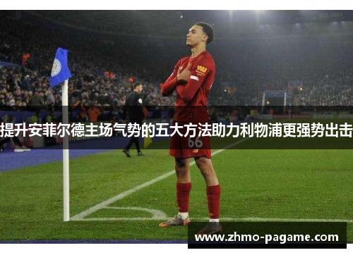 提升安菲尔德主场气势的五大方法助力利物浦更强势出击 提升安菲尔德主场气势的五大方法助力利物浦更强势出击