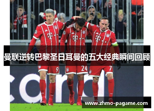 曼联逆转巴黎圣日耳曼的五大经典瞬间回顾