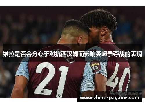 维拉是否会分心于对抗西汉姆而影响英超争夺战的表现