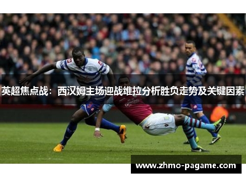 英超焦点战：西汉姆主场迎战维拉分析胜负走势及关键因素
