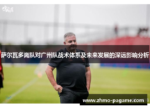 萨尔瓦多离队对广州队战术体系及未来发展的深远影响分析