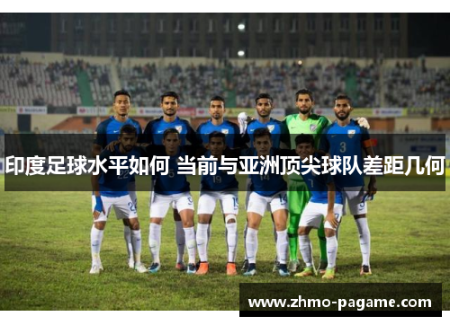 印度足球水平如何 当前与亚洲顶尖球队差距几何