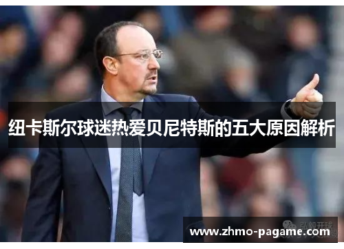 纽卡斯尔球迷热爱贝尼特斯的五大原因解析 纽卡斯尔球迷热爱贝尼特斯的五大原因解析
