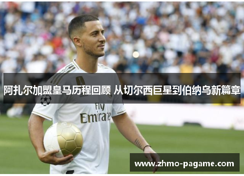 阿扎尔加盟皇马历程回顾 从切尔西巨星到伯纳乌新篇章 阿扎尔加盟皇马历程回顾 从切尔西巨星到伯纳乌新篇章