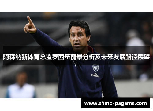 阿森纳新体育总监罗西基前景分析及未来发展路径展望 阿森纳新体育总监罗西基前景分析及未来发展路径展望