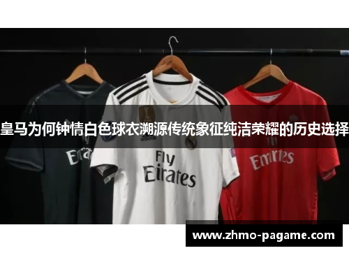 皇马为何钟情白色球衣溯源传统象征纯洁荣耀的历史选择