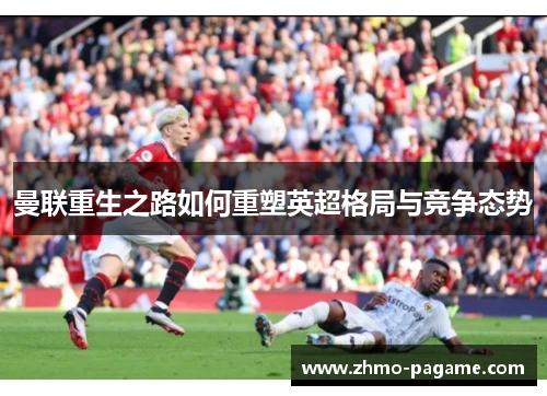 曼联重生之路如何重塑英超格局与竞争态势 曼联重生之路如何重塑英超格局与竞争态势