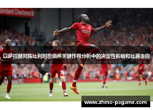 以萨拉赫对阵比利时世俱杯关键作用分析中的决定性影响和比赛走向 以萨拉赫对阵比利时世俱杯关键作用分析中的决定性影响和比赛走向