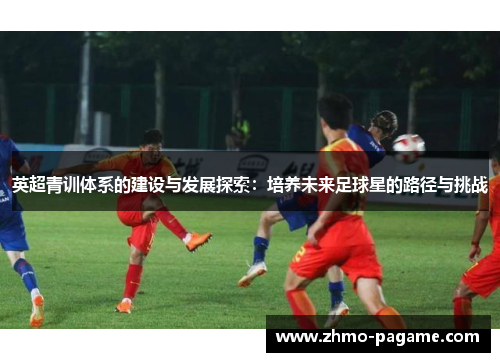 英超青训体系的建设与发展探索：培养未来足球星的路径与挑战