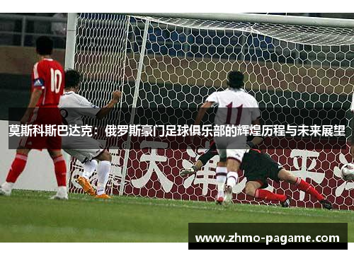 莫斯科斯巴达克:俄罗斯豪门足球俱乐部的辉煌历程与未来展望 莫斯科斯巴达克:俄罗斯豪门足球俱乐部的辉煌历程与未来展望