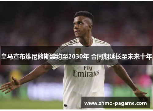皇马宣布维尼修斯续约至2030年 合同期延长至未来十年